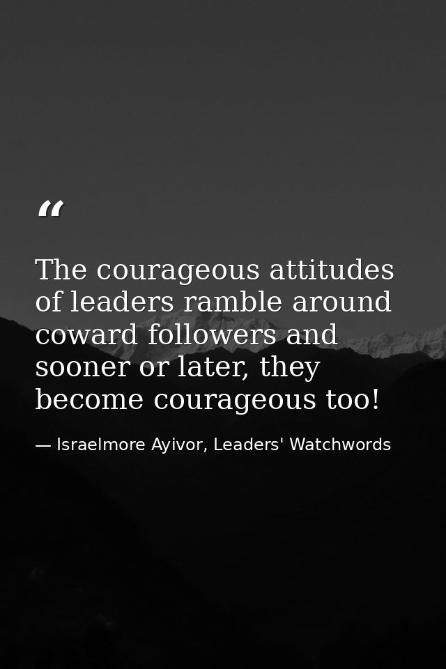 The courageous attitudes of leaders ramble around coward followers and sooner or later, they become courageous too! — Israelmore Ayivor, Leaders' Watchwords