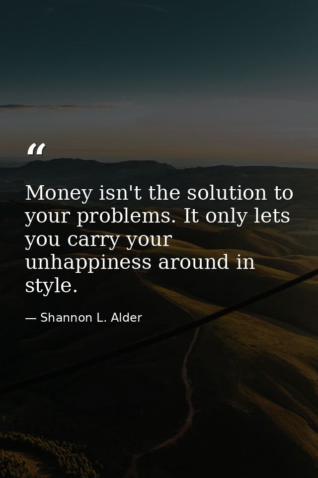 Money isn't the solution to your problems. It only lets you carry your unhappiness around in style. — Shannon L. Alder