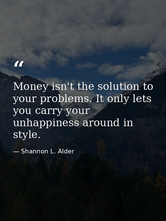Money isn't the solution to your problems. It only lets you carry your unhappiness around in style. — Shannon L. Alder