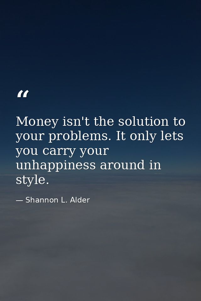 Money isn't the solution to your problems. It only lets you carry your unhappiness around in style. — Shannon L. Alder
