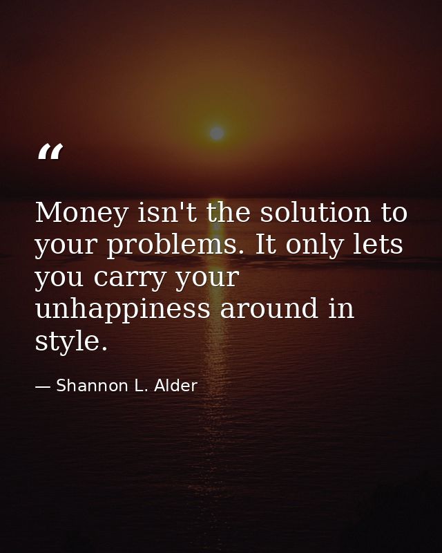 Money isn't the solution to your problems. It only lets you carry your unhappiness around in style. — Shannon L. Alder