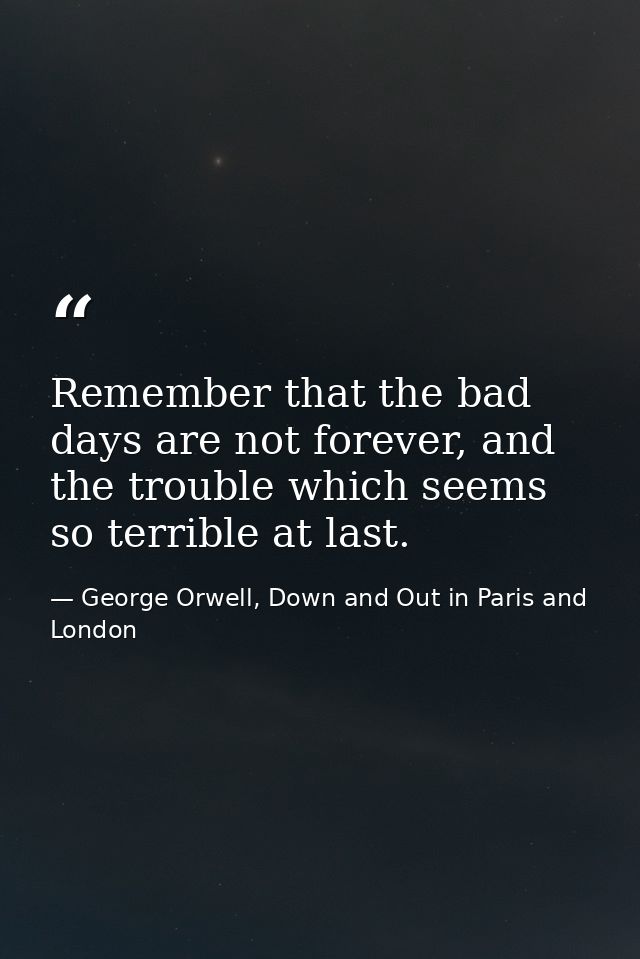 Remember that the bad days are not forever, and the trouble which seems so terrible at last. — George Orwell, Down and Out in Paris and London
