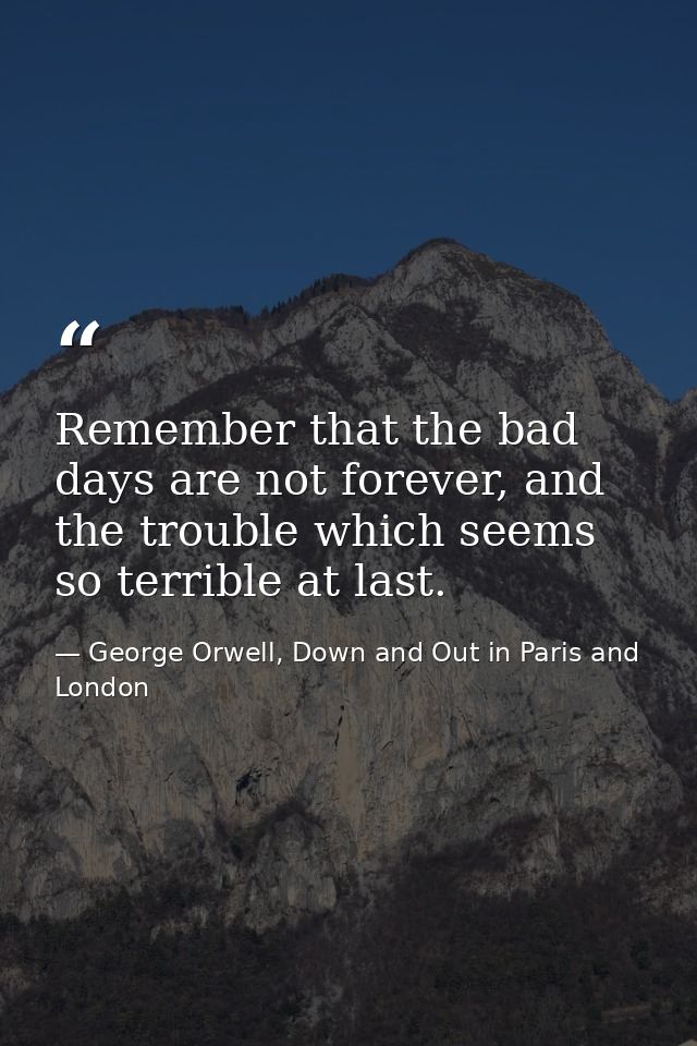 Remember that the bad days are not forever, and the trouble which seems so terrible at last. — George Orwell, Down and Out in Paris and London