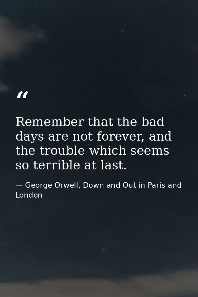 Remember that the bad days are not forever, and the trouble which seems so terrible at last. — George Orwell, Down and Out in Paris and London