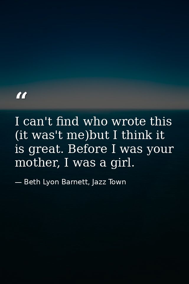 I can't find who wrote this (it was't me)but I think it is great. Before I was your mother, I was a girl. — Beth Lyon Barnett, Jazz Town