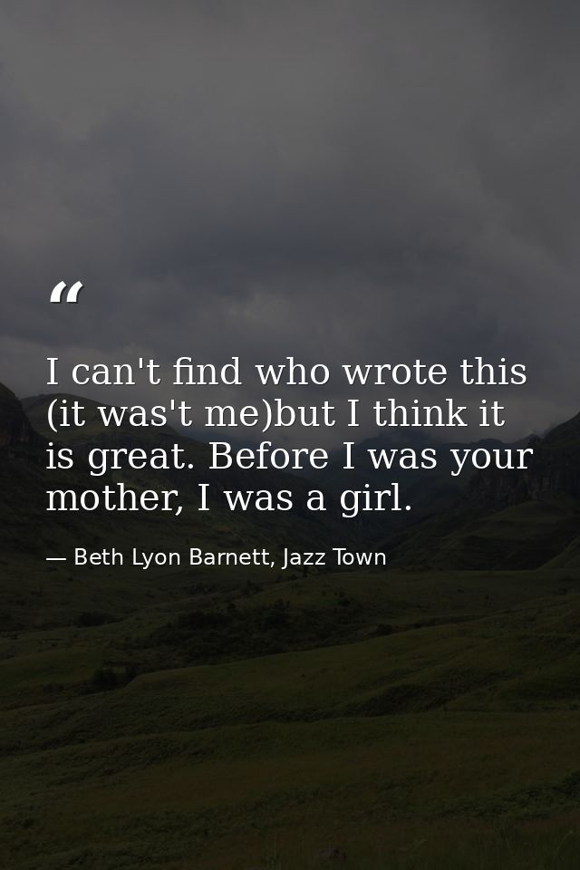 I can't find who wrote this (it was't me)but I think it is great. Before I was your mother, I was a girl. — Beth Lyon Barnett, Jazz Town