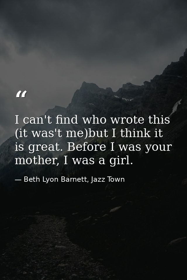 I can't find who wrote this (it was't me)but I think it is great. Before I was your mother, I was a girl. — Beth Lyon Barnett, Jazz Town
