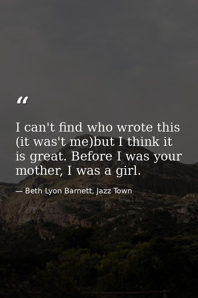 I can't find who wrote this (it was't me)but I think it is great. Before I was your mother, I was a girl. — Beth Lyon Barnett, Jazz Town