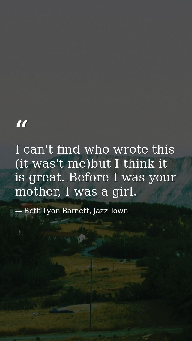 I can't find who wrote this (it was't me)but I think it is great. Before I was your mother, I was a girl. — Beth Lyon Barnett, Jazz Town