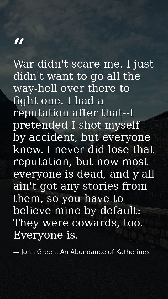War didn't scare me. I just didn't want to go all the way-hell over there to fight one. I had a reputation after that--I — John Green, An Abundance of Katherines