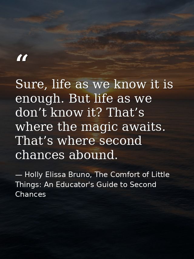 Sure, life as we know it is enough. But life as we don’t know it? That’s where the magic awaits. That’s where second cha — Holly Elissa Bruno, The Comfort of Little Things: An Educator's Guide to Second Chances