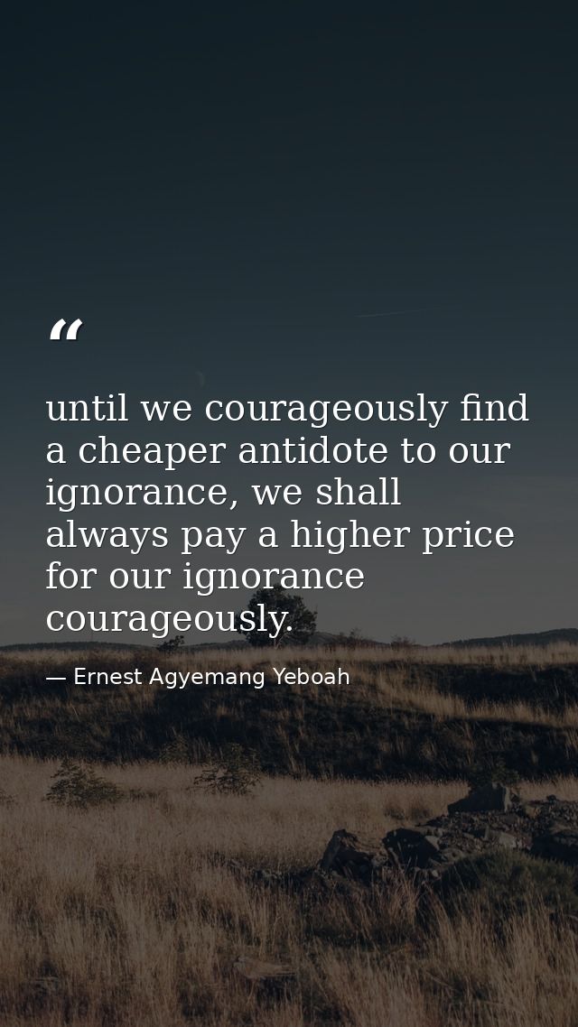 until we courageously find a cheaper antidote to our ignorance, we shall always pay a higher price for our ignorance cou — Ernest Agyemang Yeboah