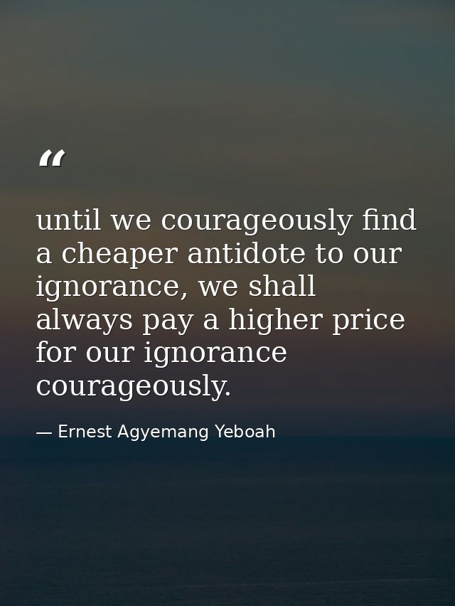until we courageously find a cheaper antidote to our ignorance, we shall always pay a higher price for our ignorance cou — Ernest Agyemang Yeboah