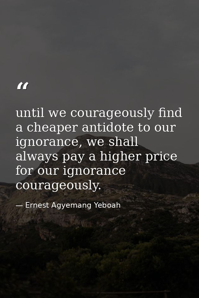 until we courageously find a cheaper antidote to our ignorance, we shall always pay a higher price for our ignorance cou — Ernest Agyemang Yeboah