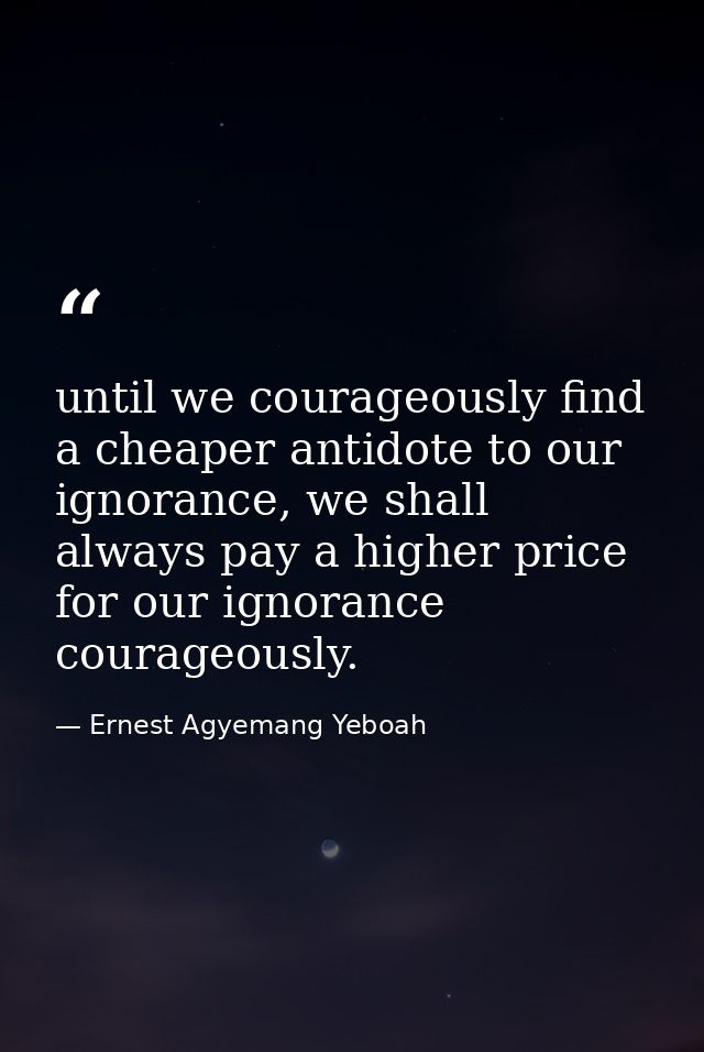 until we courageously find a cheaper antidote to our ignorance, we shall always pay a higher price for our ignorance cou — Ernest Agyemang Yeboah