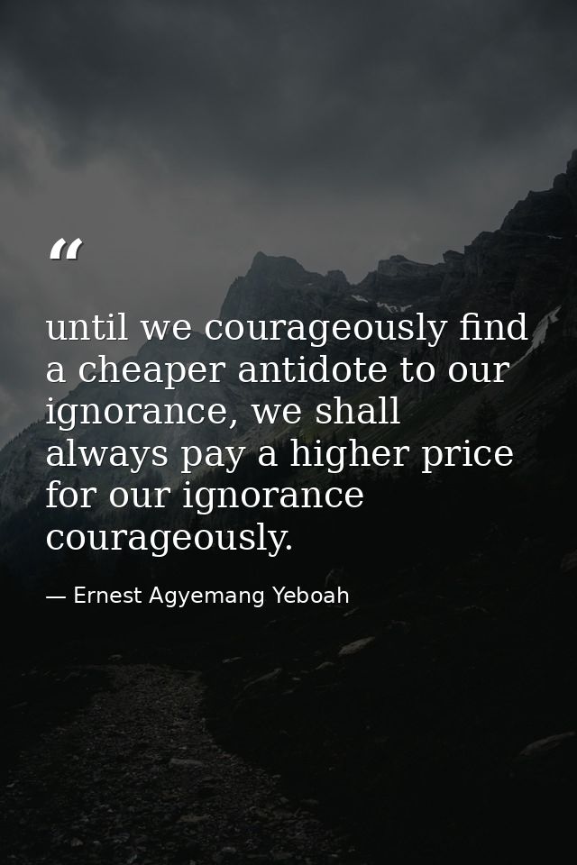 until we courageously find a cheaper antidote to our ignorance, we shall always pay a higher price for our ignorance cou — Ernest Agyemang Yeboah