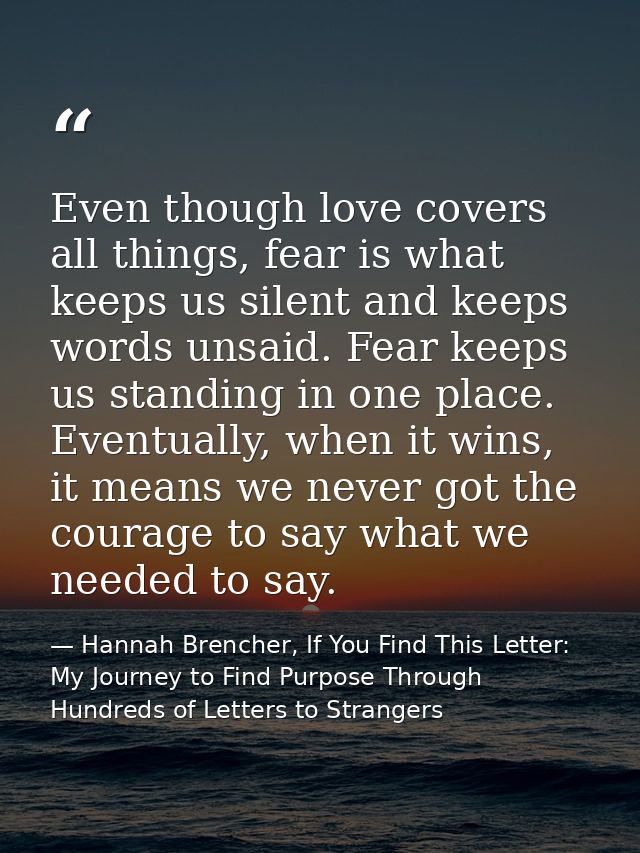 Even though love covers all things, fear is what keeps us silent and keeps words unsaid. Fear keeps us standing in one p — Hannah Brencher, If You Find This Letter: My Journey to Find Purpose Through Hundreds of Letters to Strangers