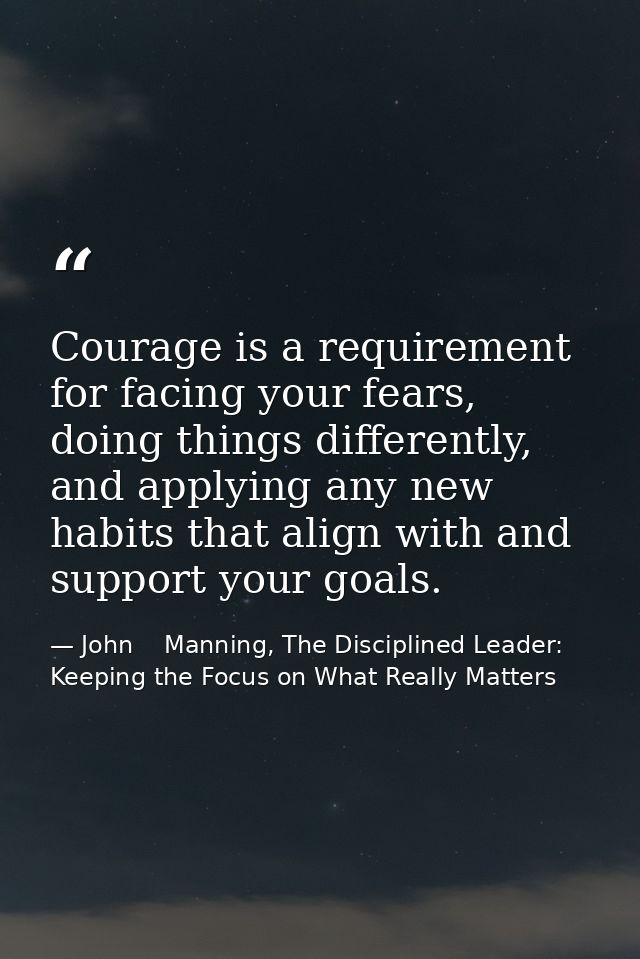 Courage is a requirement for facing your fears, doing things differently, and applying any new habits that align with an — John    Manning, The Disciplined Leader: Keeping the Focus on What Really Matters