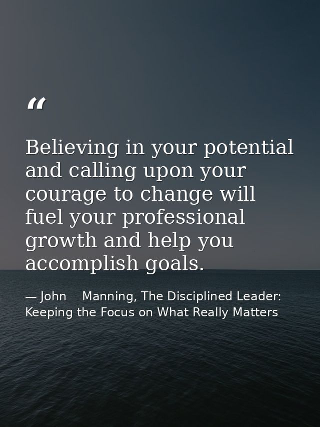 Believing in your potential and calling upon your courage to change will fuel your professional growth and help you acco — John    Manning, The Disciplined Leader: Keeping the Focus on What Really Matters