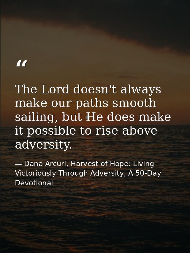 The Lord doesn't always make our paths smooth sailing, but He does make it possible to rise above adversity. — Dana Arcuri, Harvest of Hope: Living Victoriously Through Adversity, A 50-Day Devotional