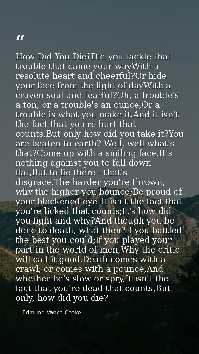 How Did You Die?Did you tackle that trouble that came your wayWith a resolute heart and cheerful?Or hide your face from  — Edmund Vance Cooke