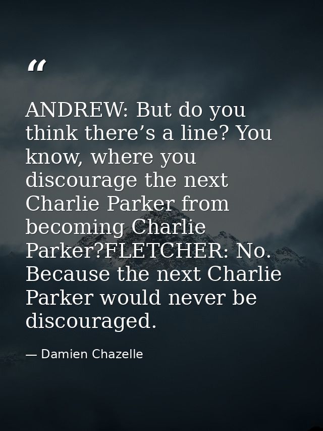 ANDREW: But do you think there’s a line? You know, where you discourage the next Charlie Parker from becoming Charlie Pa — Damien Chazelle
