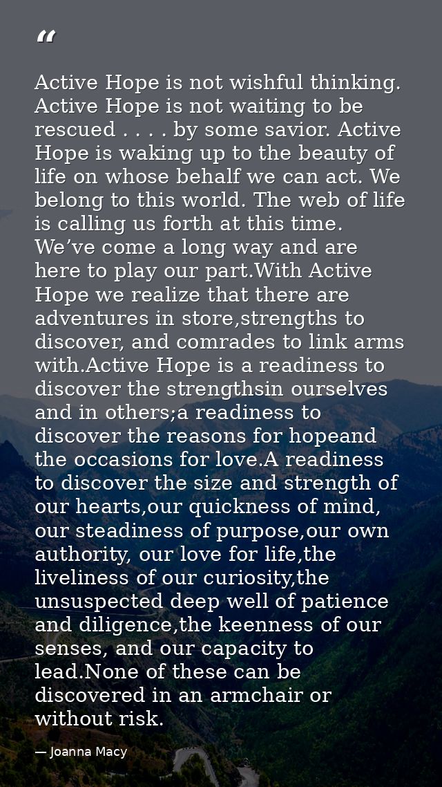 Active Hope is not wishful thinking. Active Hope is not waiting to be rescued . . . . by some savior. Active Hope is wak — Joanna Macy