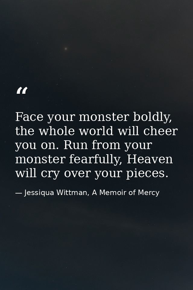 Face your monster boldly, the whole world will cheer you on. Run from your monster fearfully, Heaven will cry over your  — Jessiqua Wittman, A Memoir of Mercy