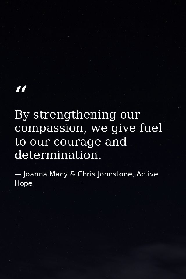 By strengthening our compassion, we give fuel to our courage and determination. — Joanna Macy & Chris Johnstone, Active Hope