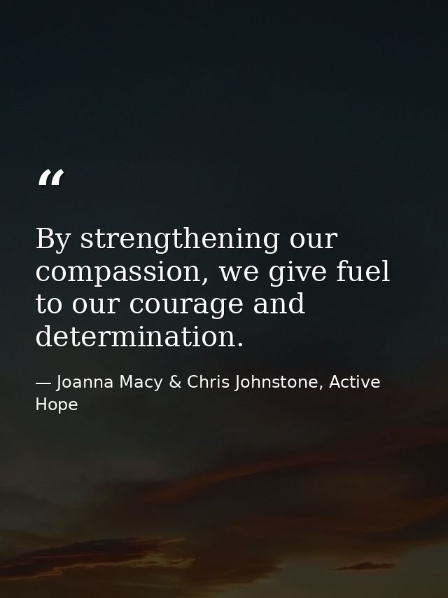 By strengthening our compassion, we give fuel to our courage and determination. — Joanna Macy & Chris Johnstone, Active Hope