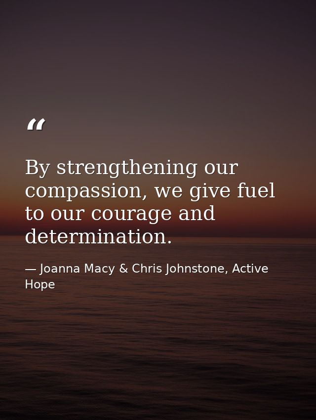 By strengthening our compassion, we give fuel to our courage and determination. — Joanna Macy & Chris Johnstone, Active Hope