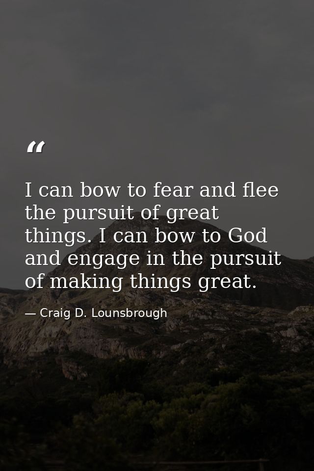 I can bow to fear and flee the pursuit of great things. I can bow to God and engage in the pursuit of making things grea — Craig D. Lounsbrough