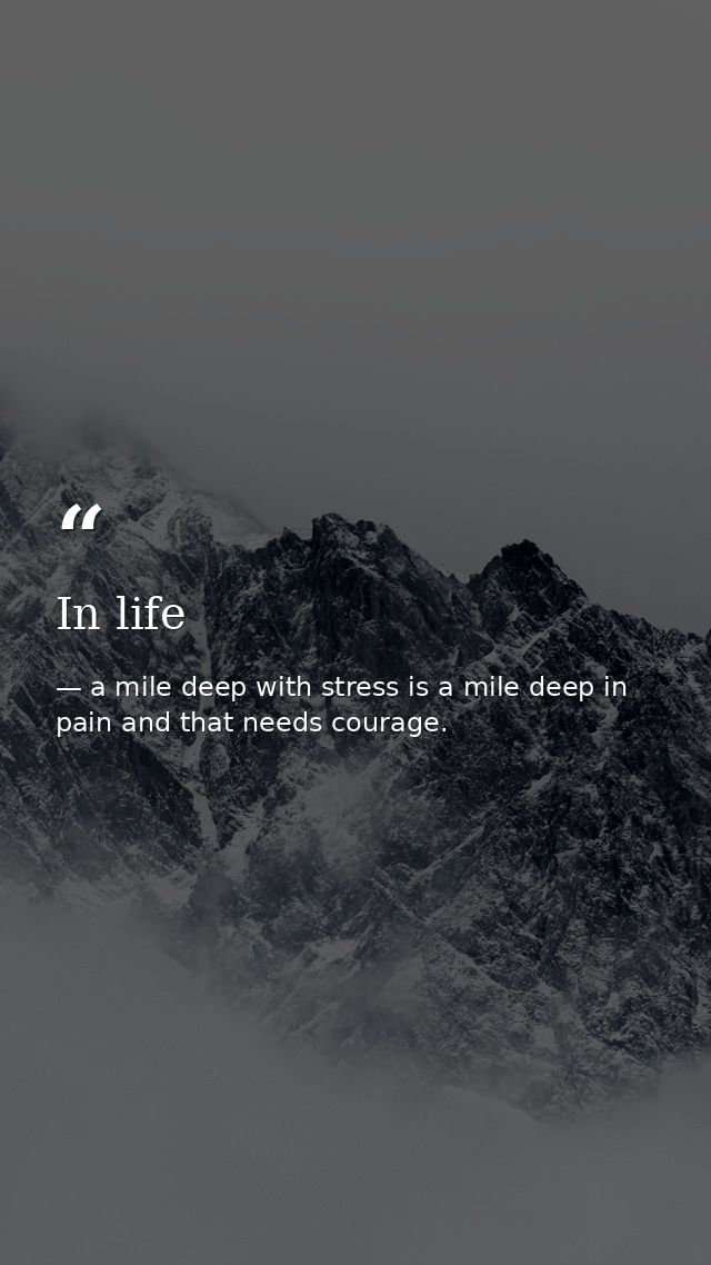 In life — a mile deep with stress is a mile deep in pain and that needs courage.