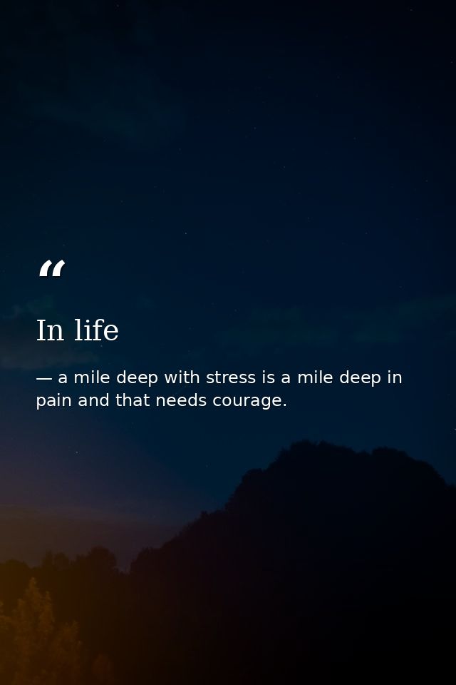 In life — a mile deep with stress is a mile deep in pain and that needs courage.