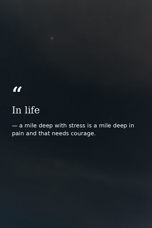 In life — a mile deep with stress is a mile deep in pain and that needs courage.