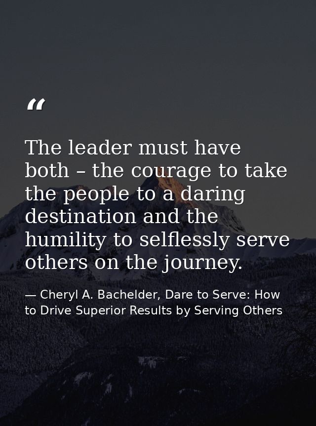 The leader must have both – the courage to take the people to a daring destination and the humility to selflessly serve  — Cheryl A. Bachelder, Dare to Serve: How to Drive Superior Results by Serving Others