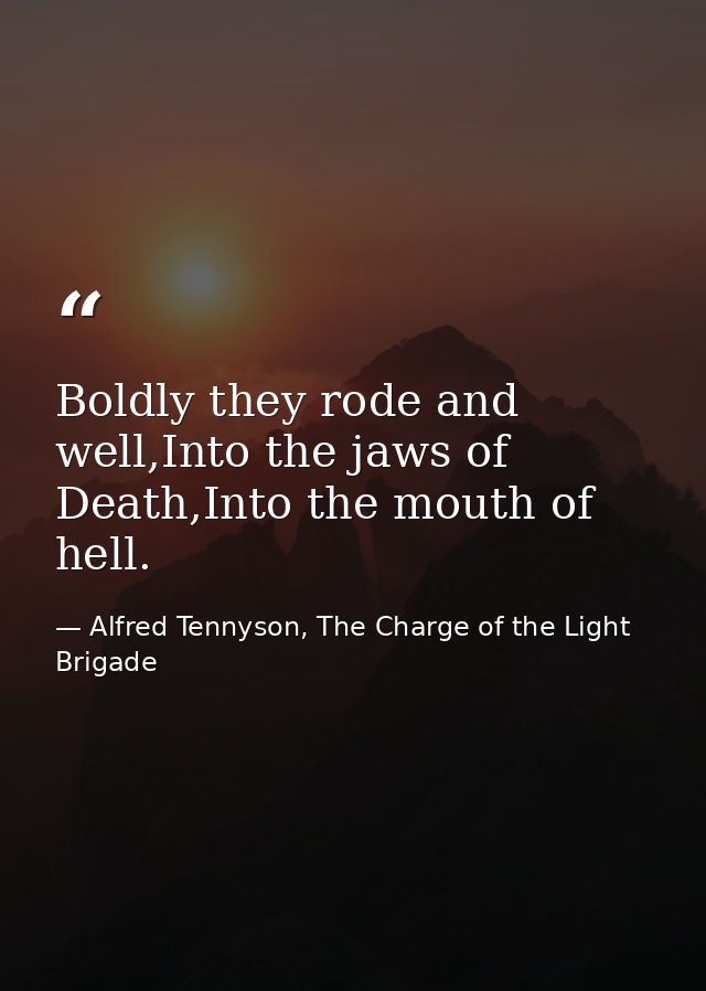 Boldly they rode and well,Into the jaws of Death,Into the mouth of hell. — Alfred Tennyson, The Charge of the Light Brigade