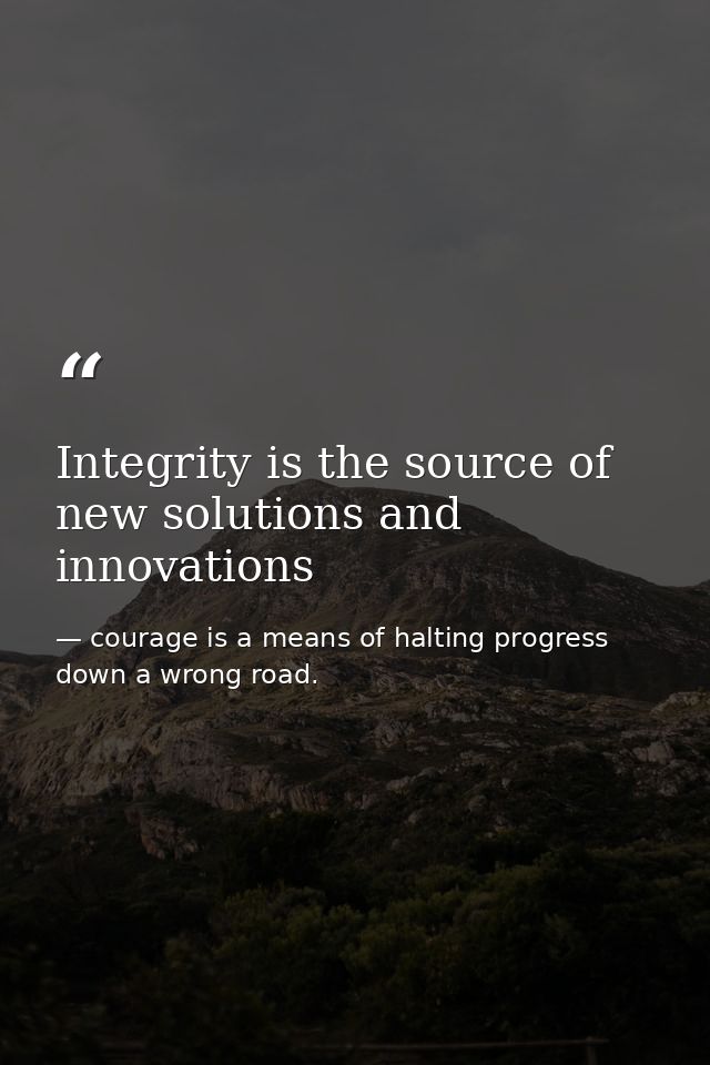 Integrity is the source of new solutions and innovations — courage is a means of halting progress down a wrong road.