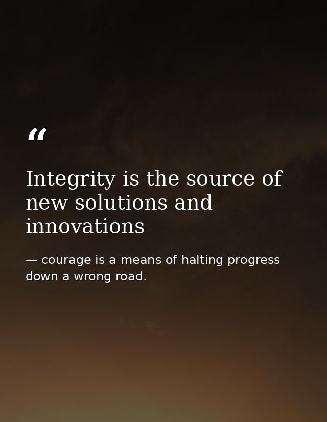 Integrity is the source of new solutions and innovations — courage is a means of halting progress down a wrong road.