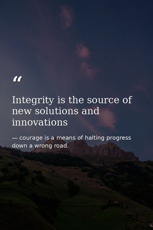 Integrity is the source of new solutions and innovations — courage is a means of halting progress down a wrong road.