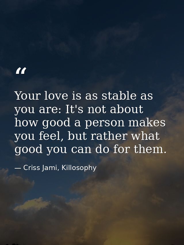 Your love is as stable as you are: It's not about how good a person makes you feel, but rather what good you can do for  — Criss Jami, Killosophy