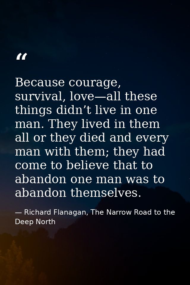 Because courage, survival, love—all these things didn’t live in one man. They lived in them all or they died and every m — Richard Flanagan, The Narrow Road to the Deep North