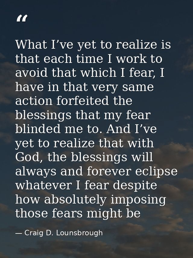What I’ve yet to realize is that each time I work to avoid that which I fear, I have in that very same action forfeited  — Craig D. Lounsbrough