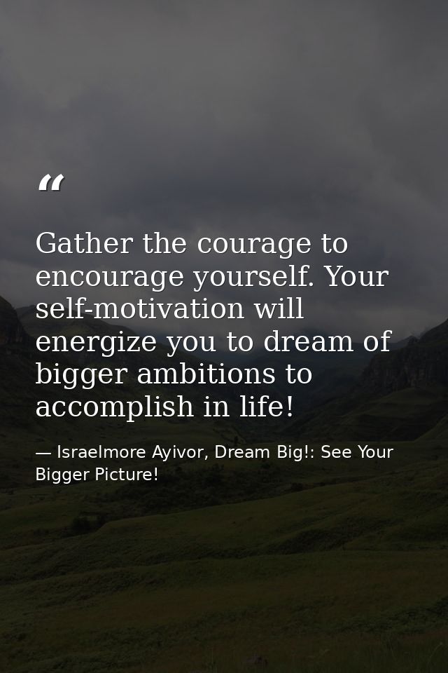 Gather the courage to encourage yourself. Your self-motivation will energize you to dream of bigger ambitions to accompl — Israelmore Ayivor, Dream Big!: See Your Bigger Picture!
