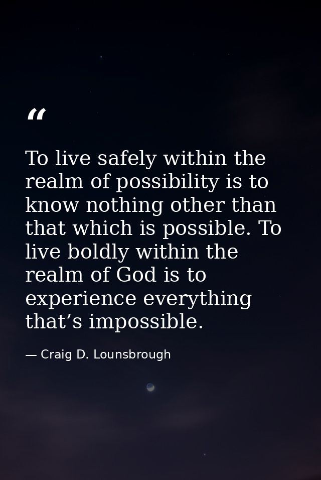 To live safely within the realm of possibility is to know nothing other than that which is possible. To live boldly with — Craig D. Lounsbrough