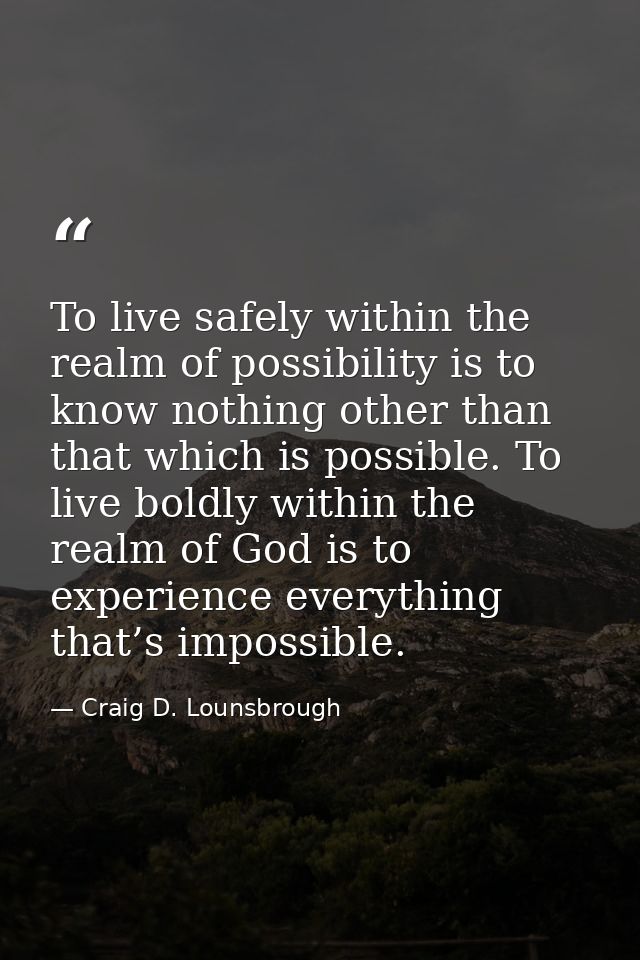 To live safely within the realm of possibility is to know nothing other than that which is possible. To live boldly with — Craig D. Lounsbrough
