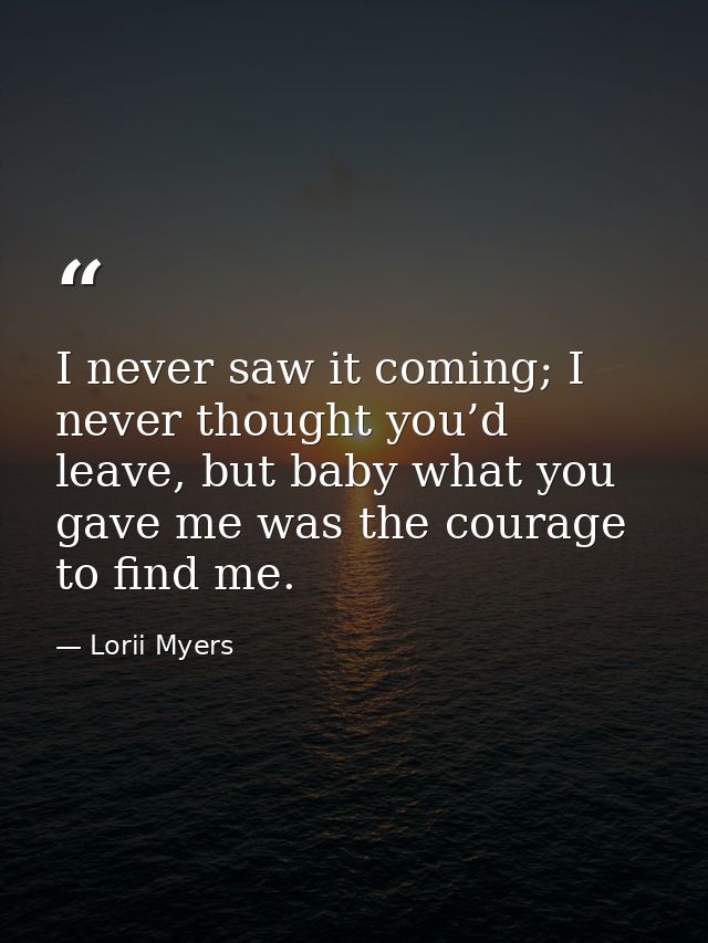 I never saw it coming; I never thought you’d leave, but baby what you gave me was the courage to find me. — Lorii Myers