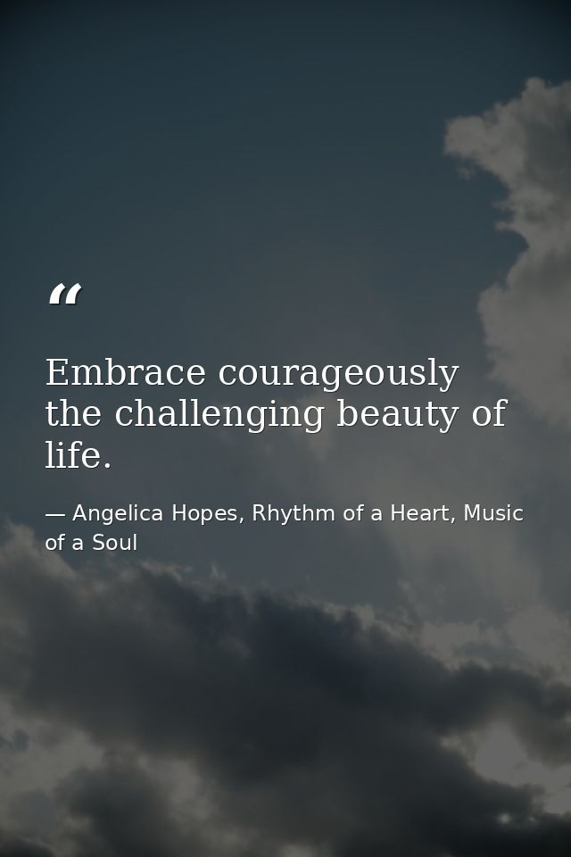 Embrace courageously the challenging beauty of life. — Angelica Hopes, Rhythm of a Heart, Music of a Soul