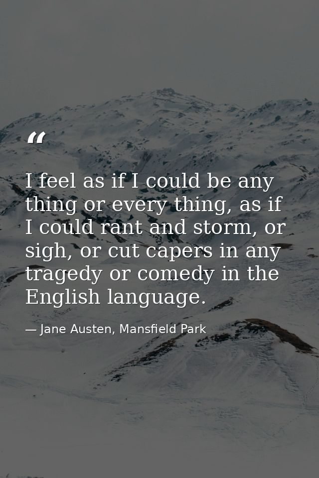 I feel as if I could be any thing or every thing, as if I could rant and storm, or sigh, or cut capers in any tragedy or — Jane Austen, Mansfield Park