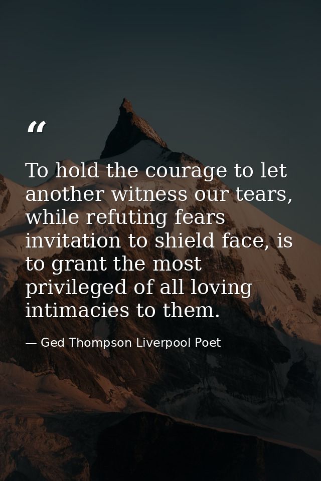 To hold the courage to let another witness our tears, while refuting fears invitation to shield face, is to grant the mo — Ged Thompson Liverpool Poet